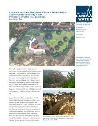 Burnett Land & Water
LANDSCAPE ARCHITECTURE
PO Box 2990
Berkeley, CA 94702
t: 619-405-9303
www.blwla.com
CA License 3514
Cultural Landscape Management Plan & Rehabilitation
Audrey Geisel University House
University of California, San Diego
La Jolla, CA
This 6.91 acre property is designated a
Sanctified Cemetery by the Native American
Heritage Commission. It holds tremendous
significance to the Kumeyaay, and historic
resource community. Radiocarbon dates
from the archaeological site indicate Native
American presence on the property nearly
10,000 years ago. The house was built in
1952 by William Black and is on the National
Register of Historic Places. UCSD purchased
the property in 1967 to house the Chancel-
lor.
Laura Burnett led the preparation of the
Cultural Landscape Management Plan and
the landscape rehabilitation design and
documentation for UCSD. The plan includes
a site history; documentation of historic
conditions; existing conditions; period(s) of
historical precedent; and treatment recom-
mendations for the long-term preserva-
tion and stewardship of the property. The
rehabilitation plan recreates native coastal
habitat on the western portion of the site.
Governor’s Historic Preservation Award for 2015,
California Preservation Foundation Preservation
Design Award in 2014
Stormwater collection
and treatment and new
utilities are installed
above ground to mini-
mize disturbance to the
cultural resources.
 