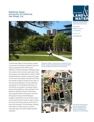 Burnett Land & Water
LANDSCAPE ARCHITECTURE
PO Box 2990
Berkeley, CA 94702
t: 619-405-9303
www.blwla.com
CA License 3514
Matthews Quad
University of California
San Diego, CA
To meet the needs of the growing campus
community the Student Academic Services
Facility replaced three 1940s Camp
Matthews military buildings. Matthews Quad
has served as the common open lawn since
the property was dedicated to UCSD in 1964
hosting festivals, protests, and quiet retreat.
As the senior landscape architect with WRT,
Ms. Burnett sought to preserve this layer of
the cultural landscape in the site planning
and design for the building. Remnants of
the Marines occupation, including mature
trees and foundations, were retained in the
design of Matthews Quad. The building
was programmed for continuous activities
throughout the day. Rob Wellington
Quigley’s architecture invites direct access
to the quad from the street as well as views
from the community spaces within and on
top of the building. The landscape includes
new paths for direct access, a porous
concrete plaza and native California plant
materials.
Burnett led the prepara-
tion of the University
Center Neighborhood
Study with Matthews
Quad as its central green.
Matthews Quad is central to the character of the
UCSD campus and extends the uses programed
for the Student Activities Services Facility
 
