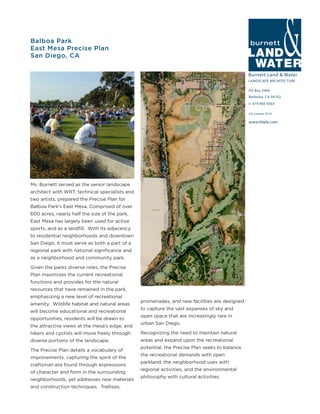 Burnett Land & Water
LANDSCAPE ARCHITECTURE
PO Box 2990
Berkeley, CA 94702
t: 619-405-9303
www.blwla.com
CA License 3514
Balboa Park
East Mesa Precise Plan
San Diego, CA
Ms. Burnett served as the senior landscape
architect with WRT, technical specialists and
two artists, prepared the Precise Plan for
Balboa Park’s East Mesa. Comprised of over
600 acres, nearly half the size of the park,
East Mesa has largely been used for active
sports, and as a landfill. With its adjacency
to residential neighborhoods and downtown
San Diego, it must serve as both a part of a
regional park with national significance and
as a neighborhood and community park.
Given the parks diverse roles, the Precise
Plan maximizes the current recreational
functions and provides for the natural
resources that have remained in the park,
emphasizing a new level of recreational
amenity. Wildlife habitat and natural areas
will become educational and recreational
opportunities, residents will be drawn to
the attractive views at the mesa’s edge, and
hikers and cyclists will move freely through
diverse portions of the landscape.
The Precise Plan details a vocabulary of
improvements, capturing the spirit of the
craftsman era found through expressions
of character and form in the surrounding
neighborhoods, yet addresses new materials
and construction techniques. Trellises,
promenades, and new facilities are designed
to capture the vast expanses of sky and
open space that are increasingly rare in
urban San Diego.
Recognizing the need to maintain natural
areas and expand upon the recreational
potential, the Precise Plan seeks to balance
the recreational demands with open
parkland, the neighborhood uses with
regional activities, and the environmental
philosophy with cultural activities.
 
