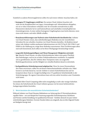 © 2010, Forrester Research, Inc. Vervielfältigung verboten29.10.2010
3F&A: Cloud-Sicherheit entmystifiziert
Für Sicherheits- und Risikoexperten
Zusätzlich zu anderen Bewertungskriterien sollten Sie nach einem Anbieter Ausschau halten, der
·	homogene IT-Umgebungen erstellt hat. Die meisten Cloud-Anbieter brauchen sich
nicht mit der Kompliziertheit von Legacy-Anwendungen und -Infrastrukturen abzugeben,
wie sie in vielen Unternehmen vorhanden sind. Sie verwenden normalerweise in allen
Datenzentren identische Server und Systemsoftware und unterhalten eventuell global eine
Anwendungsversion. In einer solchen homogenen Umgebung kann man leicht erkennen, wenn
etwas nicht stimmt, und sofort Abhilfe schaffen.
·	Branchenzertifizierungen zum Nachweis seiner Sicherheitsreife durchlaufen hat. Anbieter
von Cloud-Diensten wissen, dass sicherheitsbezogene Bedenken eine der wesentlichsten
Schranken für eine schnellere Annahme von Cloud-Diensten darstellen. Als Reaktion darauf
setzen viele Anbieter weithin anerkannte Industrienormen wie SAS 70 Typ II, ISO 27001/2 und
FISMA in der Hoffnung um, einige dieser Bedenken auszuräumen. Diese Zertifizierungen allein
sind nicht hinreichend, doch sollten sie bei Ihren Überlegungen berücksichtigt werden.
·	ausgereifte Bedrohungsintelligenz und Threat Management-Fähigkeiten entwickelt
hat. Manche Cloud-Dienste, vor allem Sicherheitsdienste, haben einen guten Überblick
über Bedrohungen, weil sie ein so hohes Verkehrsaufkommen verarbeiten. Es empfiehlt
sich zu gewährleisten, dass Ihr Anbieter diese Transparenz nutzt, um ausgereifte
Bedrohungserkenntnisse und die Fähigkeit zur schnellen Reaktion darauf zu entwickeln.
·	hochqualifiziertes Sicherheitspersonal aufgebaut hat. Wenn Sie einem Diensteanbieter
ihre Daten anvertrauen, sollten Sie mit dessen Datenschutzmethoden zufrieden sein. Dabei
kommt es am Ende darauf an, wen der Anbieter in seinem Sicherheitsteam hat und wie
kompetent dieses Team ist. Google beschäftigt etwa 175 qualifizierte Sicherheitskräfte in der
Sicherheitsgruppe. Ihr eigenes Unternehmen kann sich eine solche Investition unter Umständen
nicht leisten.
Letztendlich führt Cloud-Computing selbst nicht zwangsläufig zu mehr oder weniger Sicherheit.
Sie müssen die Sicherheitsreife des Cloud-Anbieters genauso wie bei einem herkömmlichen
Auslagerungsvorhaben beurteilen.
2.	Worin bestehen die wesentlichsten Sicherheitsbedenken?
Während Anbieter von Cloud-Diensten Maßnahmen zur Sicherung ihrer IT-Kerninfrastrukturen
ergriffen haben – wie zum Beispiel die Umsetzung ausgereifter Sicherheitsprozesse, Richtlinien
und Normen und die Einstellung von qualifiziertem Personal – bestehen dennoch ein paar weitere
sicherheitsbezogene Bedenken. Forrester-Kunden haben uns mitgeteilt, dass sie über folgende Punkte
am häufigsten besorgt sind:
 