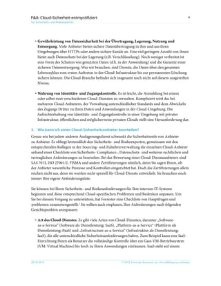 © 2010, Forrester Research, Inc. Vervielfältigung verboten29.10.2010
4F&A: Cloud-Sicherheit entmystifiziert
Für Sicherheits- und Risikoexperten
·	Gewährleistung von Datensicherheit bei der Übertragung, Lagerung, Nutzung und
Entsorgung. Viele Anbieter bieten sichere Datenübertragung in ihre und aus ihren
Umgebungen über HTTPs oder andere sichere Kanäle an. Eine viel geringere Anzahl von ihnen
bietet auch Datenschutz bei der Lagerung (z.B. Verschlüsselung). Noch weniger verbreitet ist
eine Form des Schutzes von genutzten Daten (d.h. in der Anwendung) und die Garantie einer
sicheren Datenentsorgung. Was wir brauchen, sind Dienste, die Daten über den gesamten
Lebenszyklus vom ersten Auftreten in der Cloud-Infrastruktur bis zur permanenten Löschung
sichern können. Die Cloud-Branche befindet sich insgesamt noch nicht auf diesem ausgereiften
Niveau.
·	Wahrung von Identitäts- und Zugangskontrolle. Es ist leicht, die Anmeldung bei einem
oder selbst zwei verschiedenen Cloud-Diensten zu verwalten. Kompliziert wird das bei
mehreren Cloud-Anbietern, der Verwaltung unterschiedlicher Standards und dem Abwickeln
des Zugangs Dritter zu ihren Daten und Anwendungen in der Cloud-Umgebung. Die
Aufrechterhaltung von Identitäts- und Zugangskontrolle in einer Umgebung mit privater
Infrastruktur, öffentlichen und möglicherweise privaten Clouds stellt eine Herausforderung dar.
3.	Wie kann ich einen Cloud-Sicherheitsanbieter beurteilen?
Genau wie bei jedem anderen Auslagerungsdienst schwankt die Sicherheitsreife von Anbieter
zu Anbieter. Es obliegt letztendlich den Sicherheits- und Risikoexperten, gemeinsam mit den
entsprechenden Kollegen in der Sourcing- und Zuliefererverwaltung die einzelnen Cloud-Anbieter
anhand einer Checkliste von Sicherheits- Compliance-, Datenschutz- und weiteren rechtlichen und
vertraglichen Anforderungen zu beurteilen. Bei der Bewertung eines Cloud-Diensteanbieters sind
SAS 70 II, ISO 27001/2, FISMA und andere Zertifizierungen nützlich, denn Sie sagen Ihnen, ob
der Anbieter wesentliche Prozesse und Kontrollen eingerichtet hat. Doch die Zertifizierungen allein
reichen nicht aus, denn sie wurden nicht speziell für Cloud-Dienste entwickelt. Sie brauchen noch
immer Ihre eigene Anforderungsliste.
Sie können bei Ihren Sicherheits- und Risikoanforderungen für Ihre internen IT-Systeme
beginnen und diese entsprechend Cloud-spezifischen Problemen und Bedenken anpassen. Um
Sie bei diesem Vorgang zu unterstützen, hat Forrester eine Checkliste von Hauptfragen und
-problemen zusammengestellt.4
Sie sollten auch einplanen, Ihre Anforderungen nach folgenden
Gesichtspunkten anzupassen:
·	Art des Cloud-Dienstes. Es gibt viele Arten von Cloud-Diensten, darunter „Software-
as-a-Service“ (Software als Dienstleistung; SaaS), „Platform-as-a-Service“ (Plattform als
Dienstleistung; PaaS) und „Infrastructure-as-a-Service“ (Infrastruktur als Dienstleistung;
IaaS), die alle unterschiedliche Sicherheitsanforderungen haben. Zum Beispiel kann eine IaaS-
Einrichtung Ihnen als Benutzer die vollständige Kontrolle über ein Gast-VM-Betriebssystem
(VM: Virtual Machine) bis hoch zu Ihren Anwendungen einräumen. SaaS steht auf einem
 