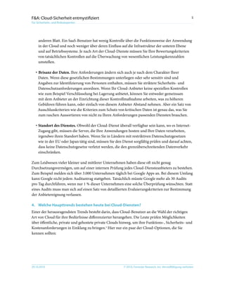 © 2010, Forrester Research, Inc. Vervielfältigung verboten29.10.2010
5F&A: Cloud-Sicherheit entmystifiziert
Für Sicherheits- und Risikoexperten
anderen Blatt. Ein SaaS-Benutzer hat wenig Kontrolle über die Funktionsweise der Anwendung
in der Cloud und noch weniger über deren Einfluss auf die Infrastruktur der unteren Ebene
und auf Betriebssysteme. Je nach Art der Cloud-Dienste müssen Sie Ihre Bewertungskriterien
von tatsächlichen Kontrollen auf die Überwachung von wesentlichen Leistungskennzahlen
umstellen.
·	Brisanz der Daten. Ihre Anforderungen ändern sich auch je nach dem Charakter Ihrer
Daten. Wenn diese gesetzlichen Bestimmungen unterliegen oder sehr sensitiv sind und
Angaben zur Identifizierung von Personen enthalten, müssen Sie striktere Sicherheits- und
Datenschutzanforderungen anordnen. Wenn Ihr Cloud-Anbieter keine speziellen Kontrollen
wie zum Beispiel Verschlüsselung bei Lagerung anbietet, können Sie entweder gemeinsam
mit dem Anbieter an der Einrichtung dieser Kontrollmaßnahme arbeiten, was zu höheren
Gebühren führen kann, oder einfach von diesem Anbieter Abstand nehmen. Aber ein Satz von
Ausschlusskriterien wie die Kriterien zum Schutz von kritischen Daten ist genau das, was Sie
zum raschen Aussortieren von nicht zu Ihren Anforderungen passenden Diensten brauchen.
·	Standort des Dienstes. Obwohl der Cloud-Dienst überall verfügbar sein kann, wo es Internet-
Zugang gibt, müssen die Server, die Ihre Anwendungen hosten und Ihre Daten verarbeiten,
irgendwo ihren Standort haben. Wenn Sie in Ländern mit restriktiven Datenschutzgesetzen
wie in der EU oder Japan tätig sind, müssen Sie den Dienst sorgfältig prüfen und darauf achten,
dass keine Datenschutzgesetze verletzt werden, die den grenzüberschreitenden Datenverkehr
einschränken.
Zum Leidwesen vieler kleiner und mittlerer Unternehmen haben diese oft nicht genug
Durchsetzungsvermögen, um auf einer internen Prüfung jedes Cloud-Diensteanbieters zu bestehen.
Zum Beispiel melden sich über 3.000 Unternehmen täglich bei Google Apps an. Bei diesem Umfang
kann Google nicht jedem Auditantrag stattgeben. Tatsächlich müsste Google mehr als 30 Audits
pro Tag durchführen, wenn nur 1 % dieser Unternehmen eine solche Überprüfung wünschten. Statt
eines Audits muss man sich auf einen Satz von detaillierten Evaluierungskriterien zur Bestimmung
der Anbietereignung verlassen.
4.	Welche Haupttrends bestehen heute bei Cloud-Diensten?
Einer der herausragendsten Trends besteht darin, dass Cloud-Benutzer an die Wahl der richtigen
Art von Cloud für ihre Bedürfnisse differenzierter herangehen. Die Leute prüfen Möglichkeiten
über öffentliche, private und gehostete private Clouds hinweg, um ihre Funktions-, Sicherheits- und
Kostenanforderungen in Einklang zu bringen.5
Hier nur ein paar der Cloud-Optionen, die Sie
kennen sollten:
 