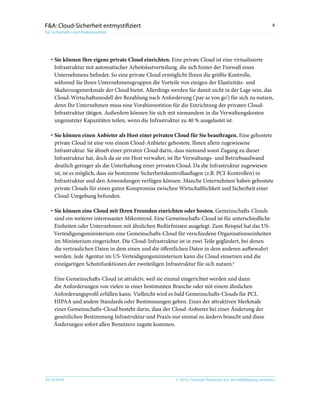 © 2010, Forrester Research, Inc. Vervielfältigung verboten29.10.2010
6F&A: Cloud-Sicherheit entmystifiziert
Für Sicherheits- und Risikoexperten
·	Sie können Ihre eigene private Cloud einrichten. Eine private Cloud ist eine virtualisierte
Infrastruktur mit automatischer Arbeitslastverteilung, die sich hinter der Firewall eines
Unternehmens befindet. So eine private Cloud ermöglicht Ihnen die größte Kontrolle,
während Sie Ihren Unternehmensgruppen die Vorteile von einigen der Elastizitäts- und
Skalierungsmerkmale der Cloud bietet. Allerdings werden Sie damit nicht in der Lage sein, das
Cloud-Wirtschaftsmodell der Bezahlung nach Anforderung ('pay as you go') für sich zu nutzen,
denn Ihr Unternehmen muss eine Vorabinvestition für die Einrichtung der privaten Cloud-
Infrastruktur tätigen. Außerdem können Sie sich mit niemandem in die Verwaltungskosten
ungenutzter Kapazitäten teilen, wenn die Infrastruktur zu 40 % ausgelastet ist.
·	Sie können einen Anbieter als Host einer privaten Cloud für Sie beauftragen. Eine gehostete
private Cloud ist eine von einem Cloud-Anbieter gehostete, Ihnen allein zugewiesene
Infrastruktur. Sie ähnelt einer privaten Cloud darin, dass niemand sonst Zugang zu dieser
Infrastruktur hat, doch da sie ein Host verwaltet, ist Ihr Verwaltungs- und Betriebsaufwand
deutlich geringer als die Unterhaltung einer privaten Cloud. Da die Infrastruktur zugewiesen
ist, ist es möglich, dass sie bestimmte Sicherheitskontrollauflagen (z.B. PCI-Kontrollen) in
Infrastruktur und den Anwendungen verfügen können. Manche Unternehmen haben gehostete
private Clouds für einen guten Kompromiss zwischen Wirtschaftlichkeit und Sicherheit einer
Cloud-Umgebung befunden.
·	Sie können eine Cloud mit Ihren Freunden einrichten oder hosten. Gemeinschafts-Clouds
sind ein weiterer interessanter Mikrotrend. Eine Gemeinschafts-Cloud ist für unterschiedliche
Einheiten oder Unternehmen mit ähnlichen Bedürfnissen ausgelegt. Zum Beispiel hat das US-
Verteidigungsministerium eine Gemeinschafts-Cloud für verschiedene Organisationseinheiten
im Ministerium eingerichtet. Die Cloud-Infrastruktur ist in zwei Teile gegliedert, bei denen
die vertraulichen Daten in dem einen und die öffentlichen Daten in dem anderen aufbewahrt
werden. Jede Agentur im US-Verteidigungsministerium kann die Cloud einsetzen und die
einzigartigen Schutzfunktionen der zweiteiligen Infrastruktur für sich nutzen.6
Eine Gemeinschafts-Cloud ist attraktiv, weil sie einmal eingerichtet werden und dann
die Anforderungen von vielen in einer bestimmten Branche oder mit einem ähnlichen
Anforderungsprofil erfüllen kann. Vielleicht wird es bald Gemeinschafts-Clouds für PCI,
HIPAA und andere Standards oder Bestimmungen geben. Eines der attraktiven Merkmale
einer Gemeinschafts-Cloud besteht darin, dass der Cloud-Anbieter bei einer Änderung der
gesetzlichen Bestimmung Infrastruktur und Praxis nur einmal zu ändern braucht und diese
Änderungen sofort allen Benutzern zugute kommen.
 
