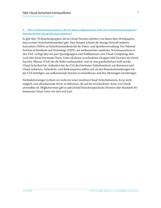 © 2010, Forrester Research, Inc. Vervielfältigung verboten29.10.2010
7F&A: Cloud-Sicherheit entmystifiziert
Für Sicherheits- und Risikoexperten
5.	Gibt es Normenausschüsse, die an einem allgemeinen Satz von sicherheitsbezogenen
Standards für Cloud-Dienste arbeiten?
Es gibt über 78 Branchengruppen, die an Cloud-Normen arbeiten, von denen über 48 behaupten,
dass es einen Sicherheitsbestandteil gibt. Zum Beispiel arbeitet die Storage Network Industry
Association (SNIA) an Sicherheitsstandards für die Daten- und Speicherverwaltung. Das National
Institute of Standards and Technology (NIST), ein einflussreicher staatlicher Normenausschuss in
den USA, verfügt über ein paar Spezialgruppen und Publikationen zum Cloud-Computing, aber
noch über keine bestimmte Norm. Unter all diesen verschiedenen Gruppen hält Forrester die Cloud
Security Alliance (CSA) für die bisher umfassendste, weil sie eine ganzheitlichere Sicht auf die
Cloud-Sicherheit hat. Außerdem hat die CSA den breitesten Teilnehmerkreis aus Benutzern und
Cloud-Anbietern. Sicherheits- und Risikoexperten sollten sich an den Branchenbemühungen wie
der CSA beteiligen, um aufkommende Normen zu beeinflussen und ihre Meinungen einzubringen.
Nichtsdestoweniger rechnen wir nicht mit einer einzelnen Cloud-Sicherheitsnorm. Es ist nicht
möglich, eine allumfassende Norm zu definieren, die auf die verschiedenen Arten von Clouds
anwendbar ist. Möglicherweise gibt es jedoch bald branchenspezifische Normen oder Standards für
bestimmte Cloud-Arten wie IaaS und SaaS.
 