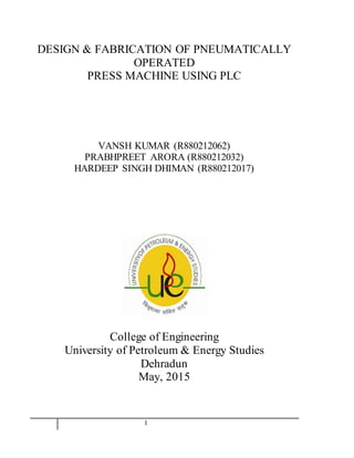11
DESIGN & FABRICATION OF PNEUMATICALLY
OPERATED
PRESS MACHINE USING PLC
VANSH KUMAR (R880212062)
PRABHPREET ARORA (R880212032)
HARDEEP SINGH DHIMAN (R880212017)
College of Engineering
University of Petroleum & Energy Studies
Dehradun
May, 2015
 