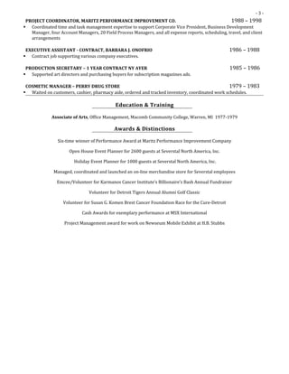 - 3 -
PROJECT COORDINATOR, MARITZ PERFORMANCE IMPROVEMENT CO. 1988 – 1998
 Coordinated time and task management expertise to support Corporate Vice President, Business Development
Manager, four Account Managers, 20 Field Process Managers, and all expense reports, scheduling, travel, and client
arrangements
EXECUTIVE ASSISTANT - CONTRACT, BARBARA J. ONOFRIO 1986 – 1988
 Contract job supporting various company executives.
PRODUCTION SECRETARY – 1 YEAR CONTRACT NY AYER 1985 – 1986
 Supported art directors and purchasing buyers for subscription magazines ads.
COSMETIC MANAGER – PERRY DRUG STORE 1979 – 1983
 Waited on customers, cashier, pharmacy aide, ordered and tracked inventory, coordinated work schedules.
Education & Training
Associate of Arts, Office Management, Macomb Community College, Warren, MI 1977-1979
Awards & Distinctions
Six-time winner of Performance Award at Maritz Performance Improvement Company
Open House Event Planner for 2600 guests at Severstal North America, Inc.
Holiday Event Planner for 1000 guests at Severstal North America, Inc.
Managed, coordinated and launched an on-line merchandise store for Severstal employees
Emcee/Volunteer for Karmanos Cancer Institute’s Billionaire’s Bash Annual Fundraiser
Volunteer for Detroit Tigers Annual Alumni Golf Classic
Volunteer for Susan G. Komen Brest Cancer Foundation Race for the Cure-Detroit
Cash Awards for exemplary performance at MSX International
Project Management award for work on Newseum Mobile Exhibit at H.B. Stubbs
 