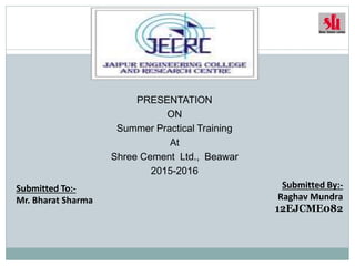 PRESENTATION
ON
Summer Practical Training
At
Shree Cement Ltd., Beawar
2015-2016
Submitted By:-
Raghav Mundra
12EJCME082
Submitted To:-
Mr. Bharat Sharma
 