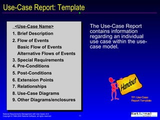 Use-Case Report: Template The Use-Case Report contains information regarding an individual use case within the use-case model. <Use-Case Name> 1. Brief Description 2. Flow of Events Basic Flow of Events Alternative Flows of Events 3. Special Requirements 4. Pre-Conditions 5. Post-Conditions 6. Extension Points 7. Relationships 8. Use-Case Diagrams 9. Other Diagrams/enclosures TP: Use Case Report Template  Handout 