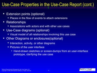 Use-Case Properties in the Use-Case Report (cont.) Extension points (optional) Places in the flow of events to attach extensions  Relationships Associations with actors and with other use cases Use-Case diagrams (optional) Visual model of all relationships involving this use case Other Diagrams or enclosures(optional) Interaction, activity, or other diagrams   Pictures of the user interface Hand-drawn sketches or screen-dumps from an user-interface prototype, clarifying the use case 