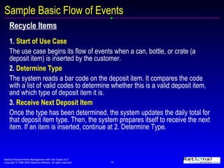 Sample Basic Flow of Events Recycle Items 1.  Start of Use Case The use case begins its flow of events when a can, bottle, or crate (a deposit item) is inserted by the customer.   2.  Determine Type The system reads a bar code on the deposit item. It compares the code with a list of valid codes to determine whether this is a valid deposit item, and which type of deposit item it is.  3.  Receive Next Deposit Item Once the type has been determined, the system updates the daily total for that deposit item type. Then, the system prepares itself to receive the next item. If an item is inserted, continue at 2. Determine Type.   