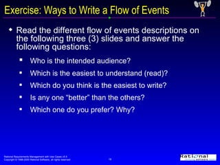 Exercise: Ways to Write a Flow of Events Read the different flow of events descriptions on the following three (3) slides and answer the following questions: Who is the intended audience? Which is the easiest to understand (read)? Which do you think is the easiest to write? Is any one “better” than the others? Which one do you prefer? Why? 
