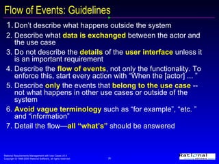 Flow of Events: Guidelines 1. Don’t describe what happens outside the system 2. Describe what  data is exchanged  between the actor and the use case 3. Do not describe the  details   of the  user interface  unless it is an important requirement 4. Describe the  flow of events , not only the functionality. To enforce this, start every action with “When the [actor] ... ” 5. Describe   only  the events that  belong to the use case  -- not what happens in other use cases or outside of the system 6. Avoid vague terminology  such as “for example”, “etc. ” and “information” 7. Detail the flow— all “what’s”  should be answered 