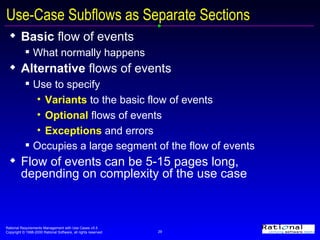 Use-Case Subflows as Separate Sections Basic  flow of events What normally happens  Alternative  flows of events Use to specify Variants  to the basic flow of events Optional  flows of events Exceptions  and errors Occupies a large segment of the flow of events Flow of events can be 5-15 pages long, depending on complexity of the use case 