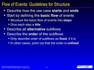 Flow of Events: Guidelines for Structure Describe how the use case  starts  and  ends Start by defining the  basic flow  of events Structure the basic flow of events into  steps   Give each step a  title Describe all  alternative  subflows Describe the  order  of the subflows Only describe order of subflows as  fixed , if it is In other cases, point out that the order is  unfixed 