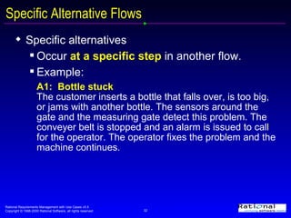 Specific Alternative Flows Specific alternatives Occur  at a specific step  in another flow. Example: A1:  Bottle stuck The customer inserts a bottle that falls over, is too big, or jams with another bottle. The sensors around the gate and the measuring gate detect this problem. The conveyer belt is stopped and an alarm is issued to call for the operator. The operator fixes the problem and the machine continues. 