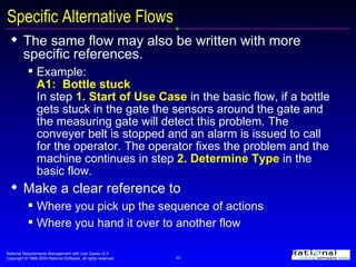 Specific Alternative Flows The same flow may also be written with more specific references. Example:  A1:  Bottle stuck In step   1. Start of Use Case  in the basic flow, if a bottle gets stuck in the gate the sensors around the gate and the measuring gate will detect this problem. The conveyer belt is stopped and an alarm is issued to call for the operator. The operator fixes the problem and the machine continues in step  2. Determine Type  in the basic flow. Make a clear reference to  Where you pick up the sequence of actions  Where you hand it over to another flow 