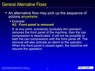 General Alternative Flows An alternative flow may pick up the sequence of actions  anywhere: Example:  A2:  Front panel is removed If, at any point, somebody (probably the operator) removes the front panel of the machine, then the can compression is deactivated. It will not be possible to start the can compression with the front panel off. The removal will also activate an alarm to the operator. When the front panel is closed again, the machine will resume the operation. 