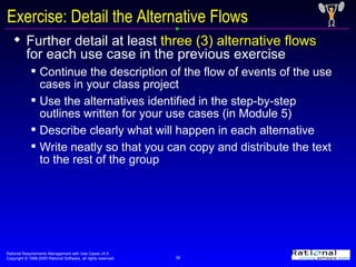 Exercise: Detail the Alternative Flows Further detail at least  three (3) alternative flows  for each use case in the previous exercise  Continue the description of the flow of events of the use cases in your class project Use the alternatives identified in the step-by-step outlines written for your use cases (in Module 5) Describe clearly what will happen in each alternative Write neatly so that you can copy and distribute the text to the rest of the group 