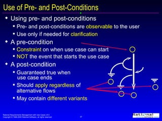Using pre- and post-conditions Pre- and post-conditions are  observable  to the user Use only if needed for  clarification A pre-condition Constraint  on when use case can start  NOT  the event that starts the use case A post-condition  Guaranteed true when  use case ends Should  apply regardless  of  alternative flows May contain  different variants Use of Pre- and Post-Conditions 