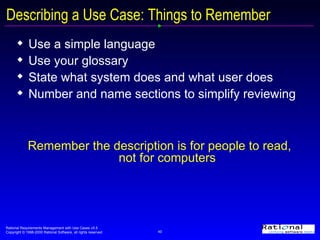 Describing a Use Case: Things to Remember Use a simple language Use your glossary State what system does and what user does Number and name sections to simplify reviewing Remember the description is for people to read,  not for computers 