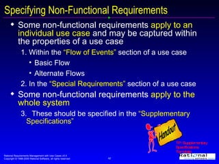 Specifying Non-Functional Requirements Some non-functional requirements  apply to an individual use case  and may be captured within the properties of a use case 1. Within the  “Flow of Events”  section of a use case Basic Flow Alternate Flows 2. In the  “Special Requirements”  section of a use case Some non-functional requirements  apply to the whole system  3. These should be specified in the  “Supplementary Specifications” TP: Supplementary Specifications Template Handout 