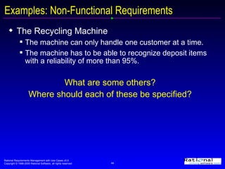 Examples: Non-Functional Requirements The Recycling Machine The machine can only handle one customer at a time. The machine has to be able to recognize deposit items with a reliability of more than 95%. What are some others? Where should each of these be specified? 