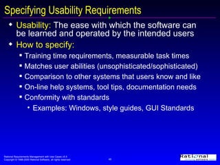 Specifying Usability Requirements  Usability:  The ease with which the software can be learned and operated by the intended users How to specify:   Training time requirements, measurable task times Matches user abilities (unsophisticated/sophisticated) Comparison to other systems that users know and like On-line help systems, tool tips, documentation needs Conformity with standards Examples: Windows, style guides, GUI Standards 