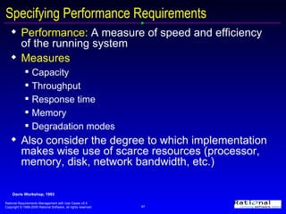 Specifying Performance Requirements  Performance:   A measure of speed and efficiency of the running system Measures Capacity Throughput Response time Memory Degradation modes Also consider the degree to which implementation makes wise use of scarce resources (processor, memory, disk, network bandwidth, etc.) Davis Workshop, 1993 