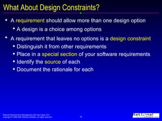 What About   Design Constraints? A  requirement  should allow more than one design option A design is a choice among options   A requirement that leaves no options is a  design constraint   Distinguish it from other requirements  Place in a  special section  of your software requirements Identify the  source  of each Document the rationale for each 