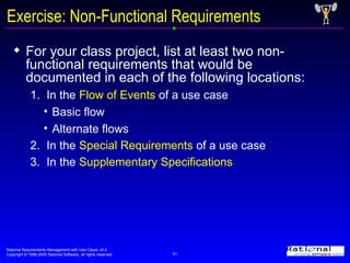 Exercise: Non-Functional Requirements For your class project, list at least two non-functional requirements that would be documented in each of the following locations: 1.  In the  Flow of Events  of a use case  Basic flow Alternate flows 2.  In the  Special Requirements  of a use case  3.  In the  Supplementary Specifications   