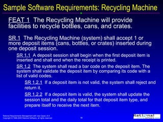 Sample Software Requirements: Recycling Machine FEAT 1   The Recycling Machine will provide facilities to recycle bottles, cans, and crates. SR 1   The Recycling Machine (system) shall accept 1 or more deposit items (cans, bottles, or crates) inserted during one deposit session.  SR 1.1   A deposit session shall begin when the first deposit item is inserted and shall end when the receipt is printed. SR 1.2   The system shall read a bar code on the deposit item. The system shall validate the deposit item by comparing its code with a list of valid codes.  SR 1.2.1   If a deposit item is not valid, the system shall reject and return it. SR 1.2.2   If a deposit item is valid, the system shall update the session total and the daily total for that deposit item type, and prepare itself to receive the next item. 