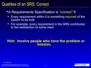 Qualities of an SRS: Correct A Requirements Specification is  “correct”  if:   Every requirement within it is something  required  of the system to be built For example, every requirement in the SRS contributes to the satisfaction of some need Hint:  Involve people who have the problem or mission. ref - Davis ‘93 