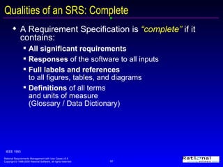 Qualities of an SRS: Complete A Requirement Specification is  “complete”  if it contains: All significant requirements Responses  of the software to all inputs Full labels and references   to all figures, tables, and diagrams Definitions  of all terms  and units of measure  (Glossary / Data Dictionary) IEEE 1993 