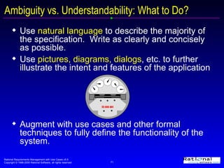 Use  natural language  to describe the majority of the specification.  Write as clearly and concisely as possible. Use  pictures, diagrams, dialogs , etc. to further illustrate the intent and features of the application  Augment with use cases and other formal techniques to fully define the functionality of the system. Ambiguity vs. Understandability: What to Do? 