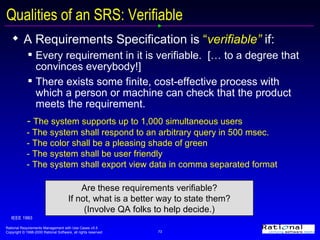 Qualities of an SRS: Verifiable A Requirements Specification is  “ verifiable”  if:  Every requirement in it is verifiable.  [… to a degree that convinces everybody!] There exists some finite, cost-effective process with which a person or machine can check that the product meets the requirement. IEEE 1993 -  The system supports up to 1,000 simultaneous users - The system shall respond to an arbitrary query in 500 msec. - The color shall be a pleasing shade of green - The system shall be user friendly - The system shall export view data in comma separated format Are these requirements verifiable? If not, what is a better way to state them? (Involve QA folks to help decide.) 