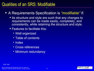 Qualities of an SRS: Modifiable A Requirements Specification is  “modifiable”  if:  Its structure and style are such that any changes to requirements can be made easily, completely, and consistently, while retaining the structure and style. Features to facilitate this: Well organized Table of contents Index Cross references Minimum redundancy IEEE 1993 