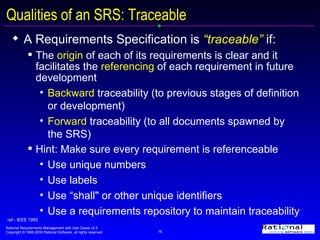Qualities of an SRS: Traceable A Requirements Specification is  “traceable”  if:  The  origin  of each of its requirements is clear and it facilitates the  referencing  of each requirement in future development Backward  traceability (to previous stages of definition or development) Forward  traceability (to all documents spawned by the SRS) Hint: Make sure every requirement is referenceable Use unique numbers  Use labels Use “shall" or other unique identifiers Use a requirements repository to maintain traceability ref - IEEE 1993 