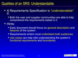 Qualities of an SRS: Understandable A Requirements Specification is  “understandable”  if:  Both the user and supplier communities are able to fully comprehend the requirements stated in it Hints: Early document should focus on  general description  and  features  of the system Requirements writers must  understand both audiences Use cases  can help with understanding the system’s  functional requirements  and  boundaries 