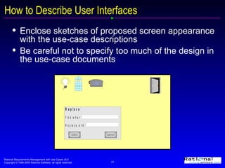 How to Describe User Interfaces Enclose sketches of proposed screen appearance with the use-case descriptions Be careful not to specify too much of the design in the use-case documents 