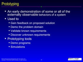An early demonstration of some or all of the externally observable  behaviors of a system Used to Gain feedback on proposed solution Demo the problem domain Validate known requirements Discover unknown requirements Prototyping tools  Demo programs Simulations Prototyping 