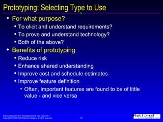 Prototyping: Selecting Type to Use For what purpose? To elicit and understand requirements? To prove and understand technology? Both of the above? Benefits of prototyping Reduce risk Enhance shared understanding Improve cost and schedule estimates Improve feature definition Often, important features are found to be of little value - and vice versa 