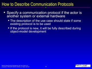 How to Describe Communication Protocols Specify a communication protocol if the actor is another system or external hardware The description of the use case should state if some existing protocol is to be used If the protocol is new, it will be fully described during object-model development 