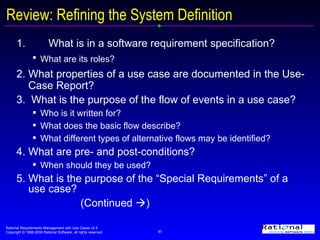 Review: Refining the System Definition 1.  What is in a software requirement specification?  What are its roles?   2. What properties of a use case are documented in the Use-Case Report? 3.  What is the purpose of the flow of events in a use case?  Who is it written for? What does the basic flow describe? What different types of alternative flows may be identified? 4. What are pre- and post-conditions?  When should they be used? 5. What is the purpose of the “Special Requirements” of a use case?   (Continued   ) 