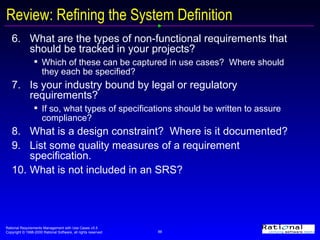 Review: Refining the System Definition 6.  What are the types of non-functional requirements that should be tracked in your projects? Which of these can be captured in use cases?  Where should they each be specified? 7. Is your industry bound by legal or regulatory requirements?  If so, what types of specifications should be written to assure compliance? 8. What is a design constraint?  Where is it documented? 9.  List some quality measures of a requirement specification. 10.  What is not included in an SRS? 