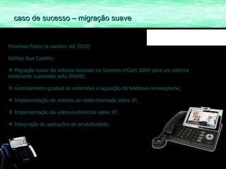 Próximas Fases (a concluir até 2010) Edifício Rua Castilho: Migração suave do sistema baseado na Siemens HiCom 300H para um sistema totalmente suportado pela IP6000; Licenciamento gradual de extensões e aquisição de telefones innovaphone; Implementação de sistema de vídeo-chamada sobre IP; Implementação de vídeo-conferência sobre IP; Integração de aplicações de produtividade. caso de sucesso – migração suave 