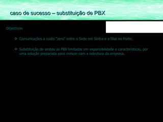 Objectivos Comunicações a custo “zero” entre a Sede em Sintra e a filial no Porto; Substituição de ambas as PBX limitadas em expansibilidade e características, por uma solução preparada para crescer com a estrutura da empresa. caso de sucesso – substituição de PBX 