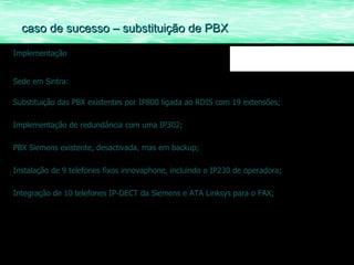 Implementação Sede em Sintra: Substituição das PBX existentes por IP800 ligada ao RDIS com 19 extensões; Implementação de redundância com uma IP302; PBX Siemens existente, desactivada, mas em backup; Instalação de 9 telefones fixos innovaphone, incluindo o IP230 de operadora; Integração de 10 telefones IP-DECT da Siemens e ATA Linksys para o FAX; caso de sucesso – substituição de PBX 