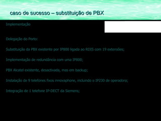 Implementação Delegação do Porto: Substituição da PBX existente por IP800 ligada ao RDIS com 19 extensões; Implementação de redundância com uma IP800; PBX Alcatel existente, desactivada, mas em backup; Instalação de 9 telefones fixos innovaphone, incluindo o IP230 de operadora; Integração de 1 telefone IP-DECT da Siemens; caso de sucesso – substituição de PBX 