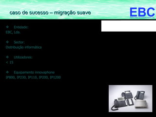 Entidade:  EBC, Lda. Sector: Distribuição informática Utilizadores: < 15 Equipamento innovaphone IP800, IP230, IP110, IP200, IP1200 caso de sucesso – migração suave 
