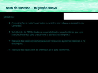 Objectivos Comunicações a custo “zero” entre o escritório em Lisboa e o armazém em Camarate; Substituição da PBX limitada em expansibilidade e características, por uma solução preparada para crescer com a estrutura da empresa. Redução dos custos de comunicação de voz para os parceiros nacionais e no estrangeiro; Redução dos custos com as chamadas de e para telemoveis. caso de sucesso – migração suave 